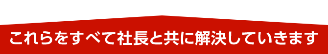 これらをすべて社長と共に解決していきます